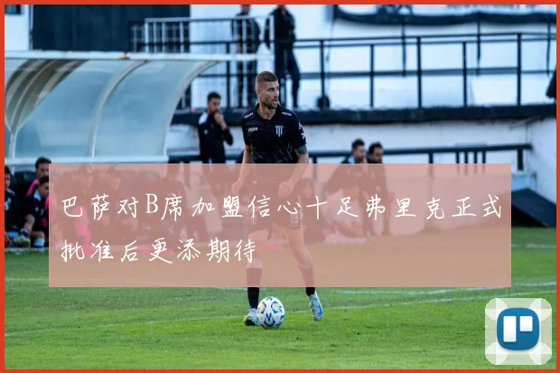 巴萨对B席加盟信心十足弗里克正式批准后更添期待