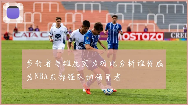 步行者与雄鹿实力对比分析谁将成为NBA东部强队的领军者