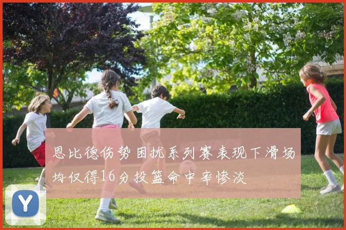 恩比德伤势困扰系列赛表现下滑场均仅得16分投篮命中率惨淡