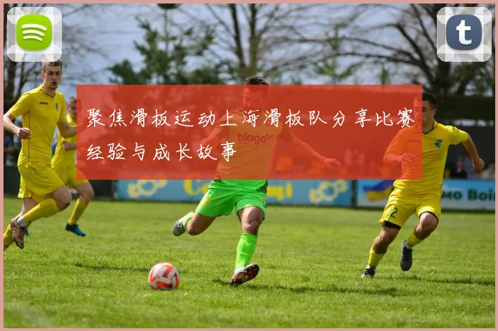 聚焦滑板运动上海滑板队分享比赛经验与成长故事