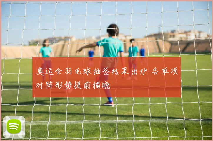 奥运会羽毛球抽签结果出炉 各单项对阵形势提前揭晓