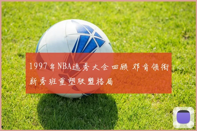 1997年NBA选秀大会回顾 邓肯领衔新秀班重塑联盟格局
